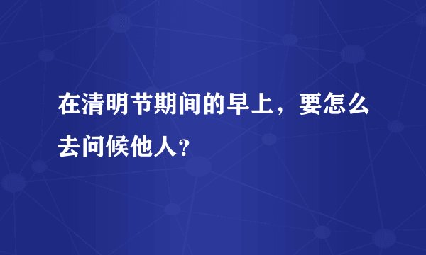 在清明节期间的早上，要怎么去问候他人？