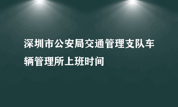 深圳市公安局交通管理支队车辆管理所上班时间