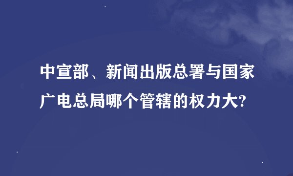 中宣部、新闻出版总署与国家广电总局哪个管辖的权力大?