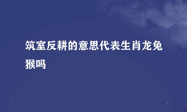 筑室反耕的意思代表生肖龙兔猴吗