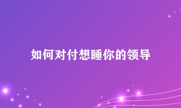 如何对付想睡你的领导