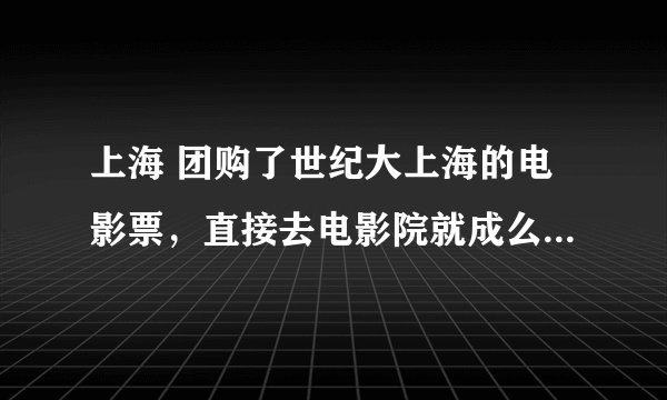 上海 团购了世纪大上海的电影票，直接去电影院就成么？ 想提前网上订座之类的可以么？怎么定？
