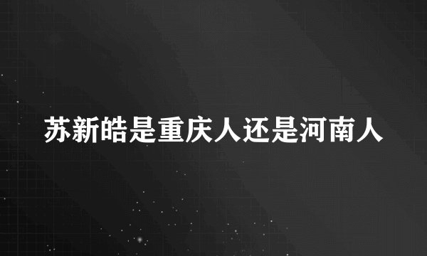 苏新皓是重庆人还是河南人
