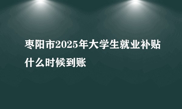 枣阳市2025年大学生就业补贴什么时候到账