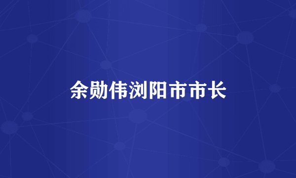 余勋伟浏阳市市长