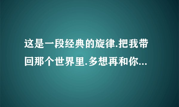 这是一段经典的旋律.把我带回那个世界里.多想再和你继续这爱情.不管前途多少风雨.再回到梦里..曲名:黄梅戏
