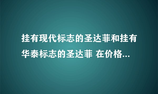 挂有现代标志的圣达菲和挂有华泰标志的圣达菲 在价格、性能各有什么区别