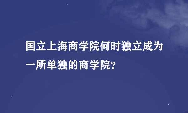国立上海商学院何时独立成为一所单独的商学院？