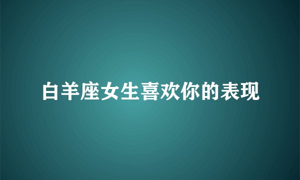 白羊座女生喜欢你的表现