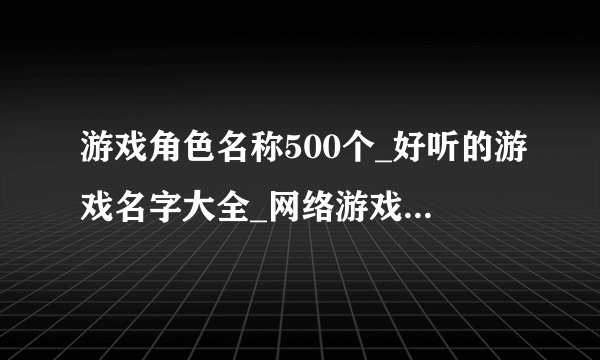 游戏角色名称500个_好听的游戏名字大全_网络游戏角色名昵称大全