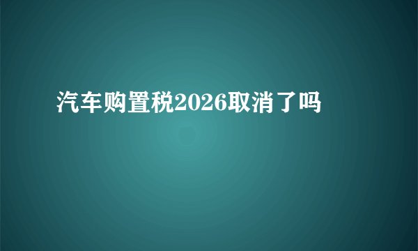 汽车购置税2026取消了吗