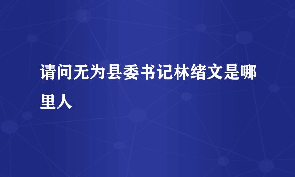 请问无为县委书记林绪文是哪里人