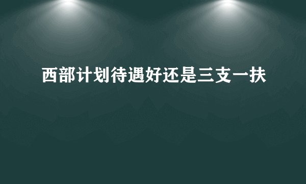 西部计划待遇好还是三支一扶