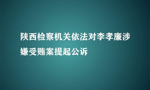 陕西检察机关依法对李孝廉涉嫌受贿案提起公诉