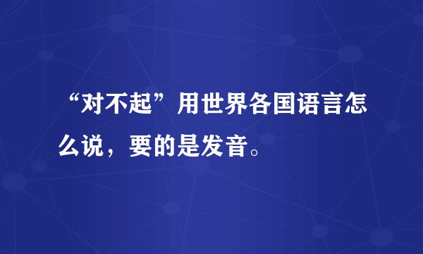 “对不起”用世界各国语言怎么说，要的是发音。