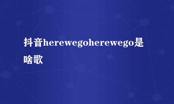 抖音herewegoherewego是啥歌