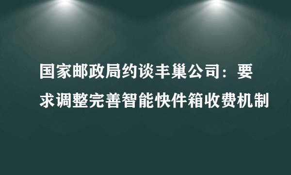 国家邮政局约谈丰巢公司：要求调整完善智能快件箱收费机制