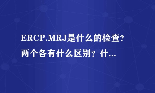 ERCP.MRJ是什么的检查？两个各有什么区别？什么病可以应这两检查更确定？
