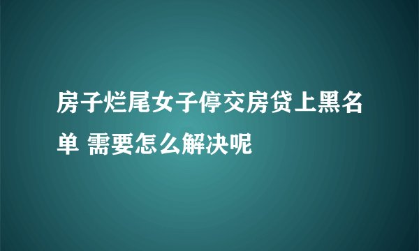 房子烂尾女子停交房贷上黑名单 需要怎么解决呢