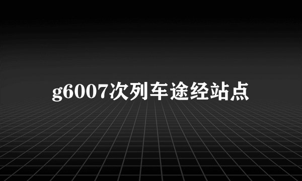 g6007次列车途经站点