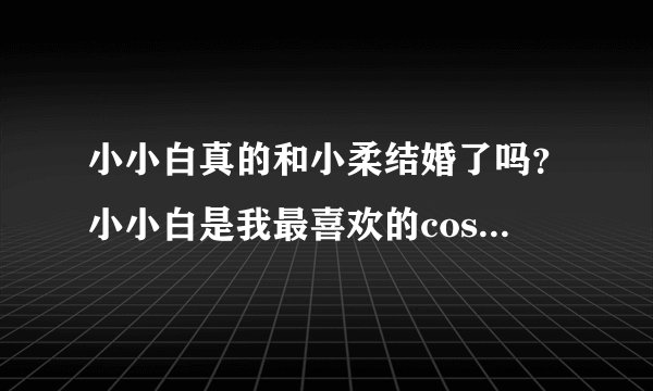 小小白真的和小柔结婚了吗？小小白是我最喜欢的coser，我也很喜欢cos，