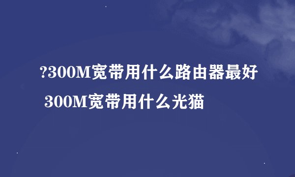 ?300M宽带用什么路由器最好 300M宽带用什么光猫