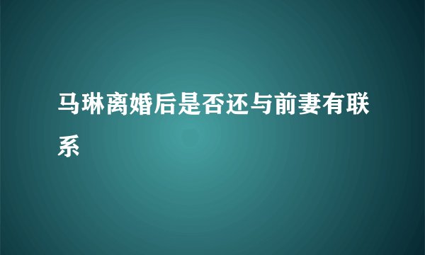 马琳离婚后是否还与前妻有联系