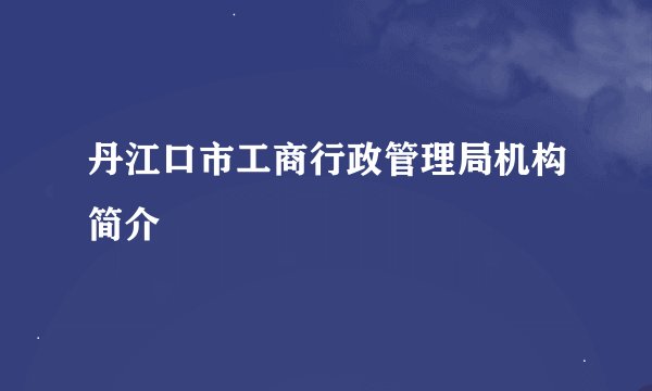 丹江口市工商行政管理局机构简介