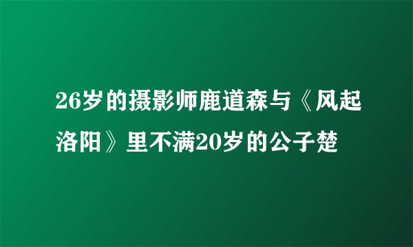 26岁的摄影师鹿道森与《风起洛阳》里不满20岁的公子楚