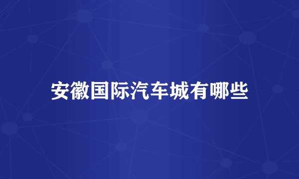 安徽国际汽车城有哪些