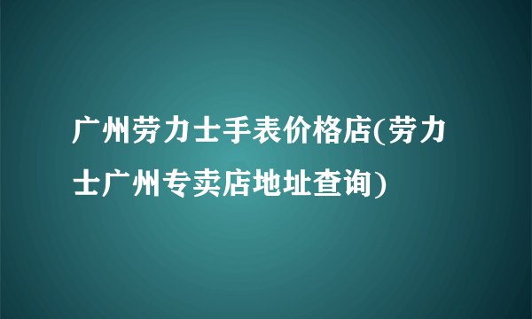 广州劳力士手表价格店(劳力士广州专卖店地址查询)