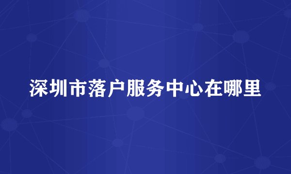 深圳市落户服务中心在哪里