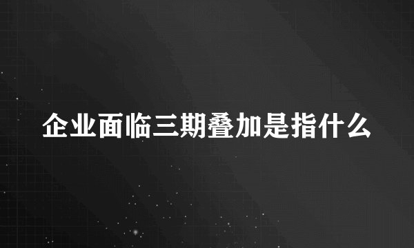企业面临三期叠加是指什么