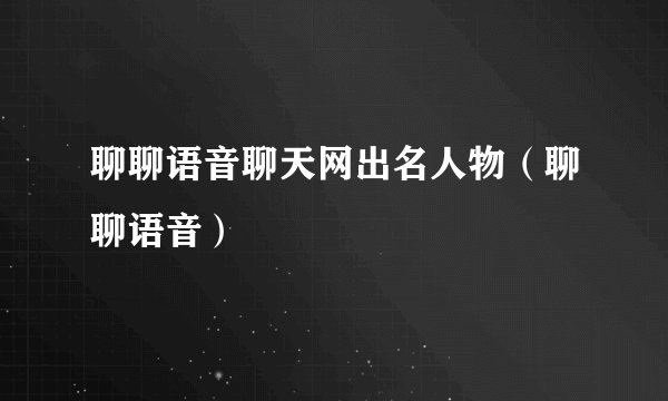 聊聊语音聊天网出名人物（聊聊语音）