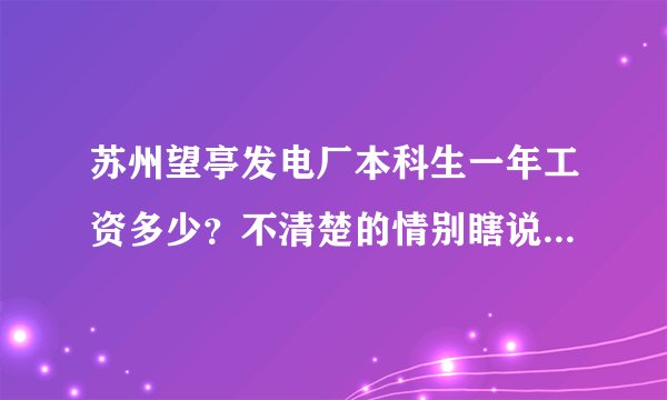 苏州望亭发电厂本科生一年工资多少？不清楚的情别瞎说谢谢。高分送上，望真人相助