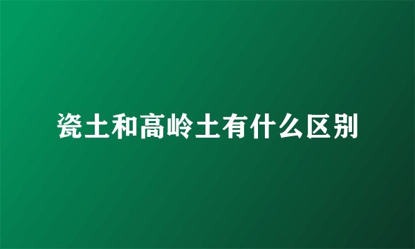 瓷土和高岭土有什么区别