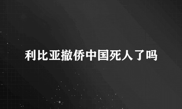 利比亚撤侨中国死人了吗