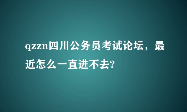 qzzn四川公务员考试论坛，最近怎么一直进不去?