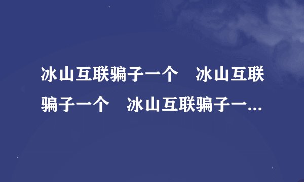 冰山互联骗子一个 冰山互联骗子一个 冰山互联骗子一个 冰骗子一