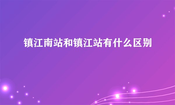 镇江南站和镇江站有什么区别
