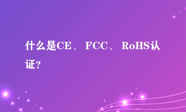 什么是CE、 FCC、 RoHS认证？