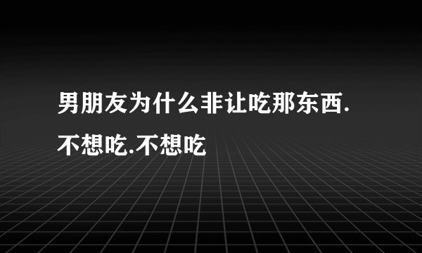 男朋友为什么非让吃那东西.不想吃.不想吃