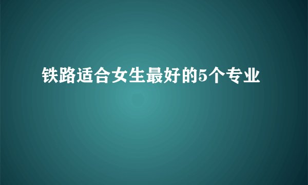 铁路适合女生最好的5个专业