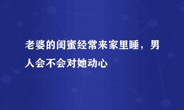 老婆的闺蜜经常来家里睡，男人会不会对她动心