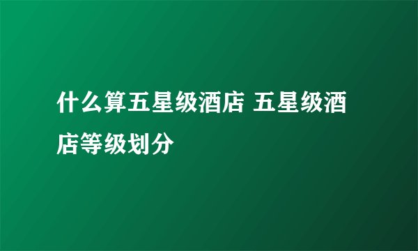 什么算五星级酒店 五星级酒店等级划分