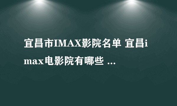 宜昌市IMAX影院名单 宜昌imax电影院有哪些 宜昌imax影院有哪几家