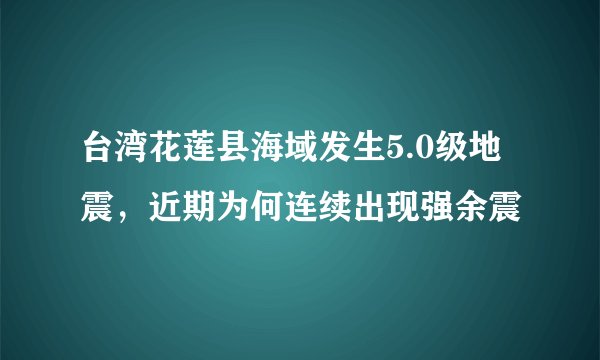 台湾花莲县海域发生5.0级地震，近期为何连续出现强余震