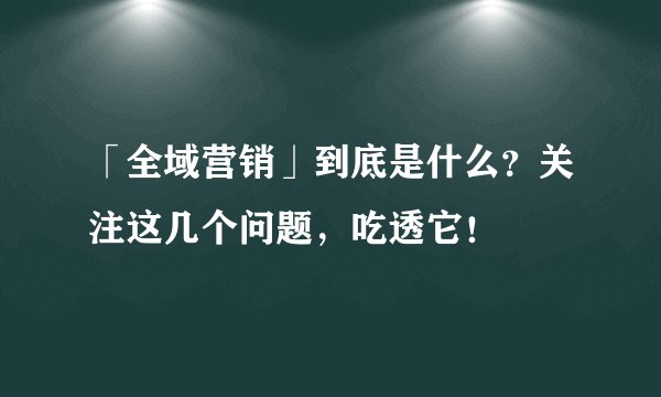 「全域营销」到底是什么?关注这几个问题,吃透它!