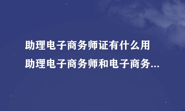 助理电子商务师证有什么用 助理电子商务师和电子商务技术员的区别