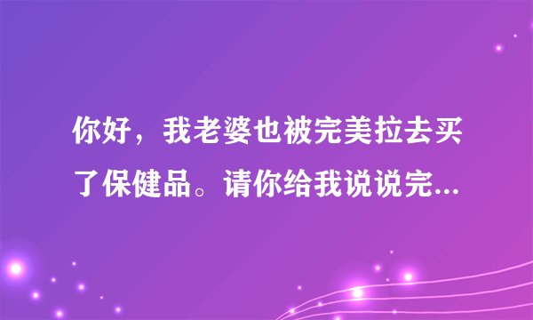 你好，我老婆也被完美拉去买了保健品。请你给我说说完美是怎么骗人的，我好告诉我老婆！